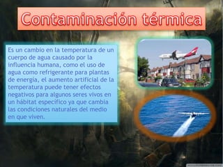 Es un cambio en la temperatura de un 
cuerpo de agua causado por la 
influencia humana, como el uso de 
agua como refrigerante para plantas 
de energía, el aumento artificial de la 
temperatura puede tener efectos 
negativos para algunos seres vivos en 
un hábitat específico ya que cambia 
las condiciones naturales del medio 
en que viven. 
 