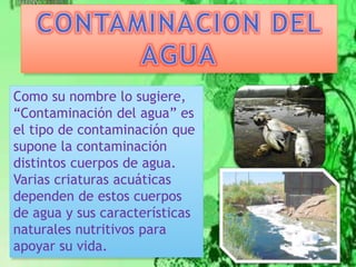 Como su nombre lo sugiere, 
“Contaminación del agua” es 
el tipo de contaminación que 
supone la contaminación 
distintos cuerpos de agua. 
Varias criaturas acuáticas 
dependen de estos cuerpos 
de agua y sus características 
naturales nutritivos para 
apoyar su vida. 
 
