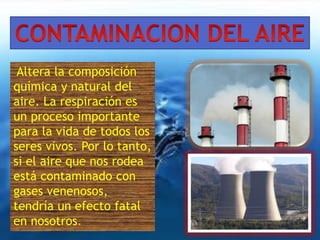Altera la composición 
química y natural del 
aire. La respiración es 
un proceso importante 
para la vida de todos los 
seres vivos. Por lo tanto, 
si el aire que nos rodea 
está contaminado con 
gases venenosos, 
tendría un efecto fatal 
en nosotros. 
 