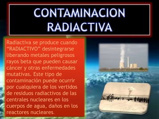 Radiactiva se produce cuando 
“RADIACTIVO” desintegrarse 
liberando metales peligrosos 
rayos beta que pueden causar 
cáncer y otras enfermedades 
mutativas. Este tipo de 
contaminación puede ocurrir 
por cualquiera de los vertidos 
de residuos radiactivos de las 
centrales nucleares en los 
cuerpos de agua, daños en los 
reactores nucleares. 
 