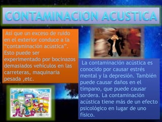 Así que un exceso de ruido 
en el exterior conduce a la 
“contaminación acústica”. 
Esto puede ser 
experimentado por bocinazos 
demasiados vehículos en las 
carreteras, maquinaria 
pesada ,etc. 
La contaminación acústica es 
conocido por causar estrés 
mental y la depresión. También 
puede causar daños en el 
tímpano, que puede causar 
sordera. La contaminación 
acústica tiene más de un efecto 
psicológico en lugar de uno 
físico. 
 