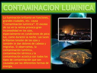 La iluminación brillante en funciones, 
grandes ciudades, etc. causa 
“contaminación lumínica”. El exceso 
de luz en la retina provoca gran 
incomodidad en los ojos, 
especialmente en condiciones de poca 
luz, como durante la noche. Las luces 
brillantes tensión de los ojos y 
también le dan dolores de cabeza y 
migrañas. Si observamos, la 
contaminación lumínica, 
contaminación térmica y la 
contaminación acústica son todos los 
tipos de contaminación que son 
causadas por las diferentes formas de 
energía. 
 
