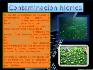 Se da por la liberación de residuos y 
contaminantes que drenan a 
las escorrentías y luego son transportados 
hacia ríos, penetrando en aguas 
subterráneas o descargando en lagos o 
mares. Por derrames o descargas de aguas 
residuales, eutrofización o descarga de 
basura. O por liberación descontrolada 
del gas de invernadero CO2 que produce 
la acidificación de los océanos. 
Los desechos marinos son desechos 
mayormente plásticos que contaminan los 
océanos y costas, algunas veces se 
acumulan en alta mar como en la gran 
mancha de basura del Pacífico Norte. Los 
derrames de petróleo en mar abierto por 
el hundimiento o fugas en petroleros y 
algunas veces derrames desde el mismo 
pozo petrolero. 
 