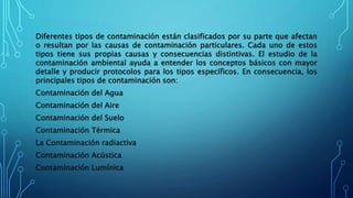 Diferentes tipos de contaminación están clasificados por su parte que afectan
o resultan por las causas de contaminación particulares. Cada uno de estos
tipos tiene sus propias causas y consecuencias distintivas. El estudio de la
contaminación ambiental ayuda a entender los conceptos básicos con mayor
detalle y producir protocolos para los tipos específicos. En consecuencia, los
principales tipos de contaminación son:
Contaminación del Agua
Contaminación del Aire
Contaminación del Suelo
Contaminación Térmica
La Contaminación radiactiva
Contaminación Acústica
Contaminación Lumínica
 
