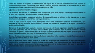 Como su nombre lo sugiere, “Contaminación del agua” es el tipo de contaminación que supone la
contaminación distintos cuerpos de agua. Varias criaturas acuáticas dependen de estos cuerpos de agua
y sus características naturales nutritivos para apoyar su vida.
¿Qué causa la contaminación del agua?
Los residuos industriales se vierten en estos cuerpos de agua. Esto provoca un desequilibrio químico en
el agua que conduce a la muerte de los seres acuáticos.
Insecticidas, pesticidas y productos químicos de maduración que se utilizan en las plantas que se usan
en el sistema de aguas subterráneas o arroyos cercanos.
Lavar la ropa cerca de lagos y ríos detergentes causa una enfermedad llamada “eutrofización”, que
bloquea la luz del sol entre en el interior y reduce los valores de oxígeno en el agua, causando un
ambiente inhabitable.
Derrames de petróleo’ son causados ​​cuando los buques petroleros gigantes y plataformas petrolíferas
que están presentes en los océanos están dañadas por cualquiera tipo de error humano o natural
causando un daño a largo tiempo para el océano. Como el petróleo es más ligero que el agua, flota
sobre el agua formando una capa de bloqueo del luz del sol.
Ciertos desastres naturales como las inundaciones repentinas y los huracanes causan la entremezcla de
agua con sustancias nocivas en la tierra.
Para la reparación de los daños que ya se ha hecho, las plantas de tratamiento de agua se construyen
con técnicas innovadoras para limpiar el agua contaminada. Pero como siempre una cierta parte de los
daños no se pueden resolver, por lo tanto, es mejor prevenir la contaminación del agua ya que esta es
una necesidad básica para la supervivencia del hombre.
 