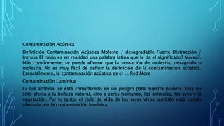 Contaminación Acústica
Definición Contaminación Acústica Molesto / desagradable Fuerte Distracción /
Intrusa El ruido es en realidad una palabra latina que le da el significado? Mareo?.
Más comúnmente, se puede afirmar que la sensación de molestia, desagrado o
molestia. No es muy fácil de definir la definición de la contaminación acústica.
Esencialmente, la contaminación acústica es el … Red More
Contaminación Lumínica
La luz artificial se está convirtiendo en un peligro para nuestra planeta. Esta no
sólo afecta a la belleza natural, sino a seres humanos, los animales, las aves y la
vegetación. Por lo tanto, el ciclo de vida de los seres vivos también está siendo
afectada por la contaminación lumínica.
 
