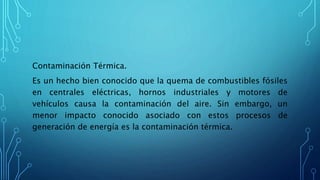 Contaminación Térmica.
Es un hecho bien conocido que la quema de combustibles fósiles
en centrales eléctricas, hornos industriales y motores de
vehículos causa la contaminación del aire. Sin embargo, un
menor impacto conocido asociado con estos procesos de
generación de energía es la contaminación térmica.
 