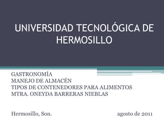 UNIVERSIDAD TECNOLÓGICA DE
         HERMOSILLO


GASTRONOMÍA
MANEJO DE ALMACÉN
TIPOS DE CONTENEDORES PARA ALIMENTOS
MTRA. ONEYDA BARRERAS NIEBLAS


Hermosillo, Son.               agosto de 2011
 