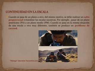  Cuando se pasa de un plano a otro, del mismo motivo, se debe realizar un salto
proporcional evitándose las escalas sucesivas. Por ejemplo , pasar de un plano
americano (PA) a un plano medio (PM). Cuando se pasa en la misma situación
de una escala a otra muy diferente, también se produce un problema de
raccord.
“Django”,Quentin Tarantino,2013
 