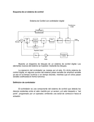 Esquema de un sistema de control
Sistema de Control con controlador digital
Muestra un diagrama de bloques de un sistema de control digital. Los
elementos básicos del sistema se muestran mediante los bloques.
La operación del controlador se maneja por el reloj. En dicho sistema de
control digital, en algunos puntos del sistema pasan señales de amplitud variable
ya sea en el tiempo continuo o en tiempo discreto, mientras que en otros pasan
señales codificadas en forma numérica.
Definición de controlador
El controlador es una componente del sistema de control que detecta los
desvíos existentes entre el valor medido por un sensor y el valor deseado o “set
point”, programado por un operador; emitiendo una señal de corrección hacia el
actuador.
 
