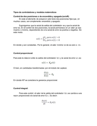 Tipos de controladores y modelos matemáticos
Control de dos posiciones o de encendido y apagado (on/off):
En este el elemento de actuación solo tiene dos posiciones fijas que, en
muchos casos, son simplemente encendido y apagado.
Supongamos que la señal de salida del controlador es y que la señal de
error es. En el control de dos posiciones, la señal permanece en un valor ya sea
máximo o mínimo, dependiendo de si la señal de error es positiva o negativa. De
este modo:
En donde y son constantes. Por lo general, el valor mínimo U2 de es cero o –U1.
Control proporcional:
Para este la relación entre la salida del controlador U(T) y la señal de error E(T) es:
O bien, en cantidades transformadas por el método de Laplace:
En donde KP se considera la ganancia proporcional.
Control integral:
Para este control, el valor de la salida del controlador U(T) se cambia a una
razón proporcional a la señal de error E(T) . Es decir:
 