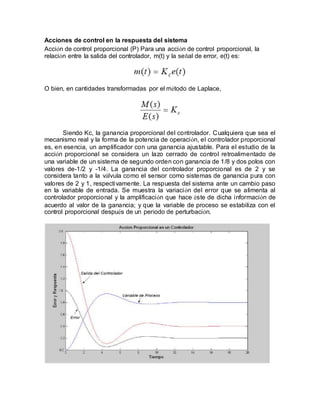 Acciones de control en la respuesta del sistema
Acción de control proporcional (P) Para una acción de control proporcional, la
relación entre la salida del controlador, m(t) y la señal de error, e(t) es:
O bien, en cantidades transformadas por el método de Laplace,
Siendo Kc, la ganancia proporcional del controlador. Cualquiera que sea el
mecanismo real y la forma de la potencia de operación, el controlador proporcional
es, en esencia, un amplificador con una ganancia ajustable. Para el estudio de la
acción proporcional se considera un lazo cerrado de control retroalimentado de
una variable de un sistema de segundo orden con ganancia de 1/8 y dos polos con
valores de-1/2 y -1/4. La ganancia del controlador proporcional es de 2 y se
considera tanto a la válvula como el sensor como sistemas de ganancia pura con
valores de 2 y 1, respectivamente. La respuesta del sistema ante un cambio paso
en la variable de entrada. Se muestra la variación del error que se alimenta al
controlador proporcional y la amplificación que hace éste de dicha información de
acuerdo al valor de la ganancia; y que la variable de proceso se estabiliza con el
control proporcional después de un período de perturbación.
 