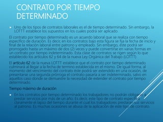 CONTRATO POR TIEMPO
DETERMINADO
 Uno de los tipos de contratos laborales es el de tiempo determinado. Sin embargo, la
LOTTT establece los supuestos en los cuales podrá ser aplicado.
El contrato por tiempo determinado es un acuerdo laboral que se realiza con tiempo
específico de duración. Es decir, en los contratos bajo esta figura se fija la fecha de inicio y
final de la relación laboral entre patrono y empleado. Sin embargo, éste podrá ser
prorrogado hasta un máximo de dos (2) veces y puede convertirse en varias formas en
un contrato por tiempo indeterminado. Esta clase de contratos se rigen según lo que
establecido los artículos 62 y 64 de la nueva Ley Orgánica del Trabajo (LOTTT)
El artículo 62 de la nueva LOTTT establece que el contrato por tiempo determinado
culminará al llegar a la fecha de termino establecida en el mismo. De igual forma, al
momento del vencimiento del contrato éste podrá ser extendido en una ocasión, de
presentarse una segunda prórroga el contrato pasaría a ser indeterminado, salvo en
aquellos caso donde se demuestre la necesidad de extender el contrato por tiempo
determinado.
Tiempo máximo de duración
 En los contratos por tiempo determinado los trabajadores no podrán obligarse a
prestar servicios por más de un año. Es decir, este tipo de contrato especifica
claramente el lapso del tiempo durante el cual los trabajadores prestaran sus servicios
al patrono. Es muchas ocasiones se abusa de la aplicación de este tipo de contrato.
 