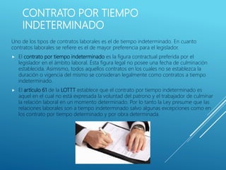 CONTRATO POR TIEMPO
INDETERMINADO
Uno de los tipos de contratos laborales es el de tiempo indeterminado. En cuanto
contratos laborales se refiere es el de mayor preferencia para el legislador.
 El contrato por tiempo indeterminado es la figura contractual preferida por el
legislador en el ámbito laboral. Ésta figura legal no posee una fecha de culminación
establecida. Asimismo, todos aquellos contratos en los cuales no se establezca la
duración o vigencia del mismo se consideran legalmente como contratos a tiempo
indeterminado.
 El artículo 61 de la LOTTT establece que el contrato por tiempo indeterminado es
aquel en el cual no está expresada la voluntad del patrono y el trabajador de culminar
la relación laboral en un momento determinado. Por lo tanto la Ley presume que las
relaciones laborales son a tiempo indeterminado salvo algunas excepciones como en
los contrato por tiempo determinado y por obra determinada.
 
