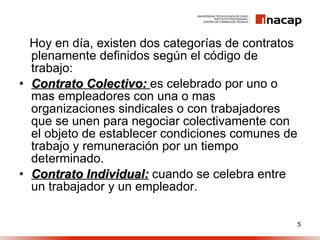 Hoy en día, existen dos categorías de contratos plenamente definidos según el código de trabajo: Contrato Colectivo:  es celebrado por uno o mas empleadores con una o mas organizaciones sindicales o con trabajadores que se unen para negociar colectivamente con el objeto de establecer condiciones comunes de trabajo y remuneración por un tiempo determinado. Contrato Individual:  cuando se celebra entre un trabajador y un empleador. 