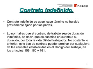 Contrato indefinido. Contrato indefinido es aquel cuyo término no ha sido previamente fijado por las partes. Lo normal es que el contrato de trabajo sea de duración indefinida, es decir, que se suscriba en cuanto a su duración, por toda la vida útil del trabajador. No obstante lo anterior, este tipo de contrato puede terminar por cualquiera de las causales establecidas en el Código del Trabajo, en los artículos 159, 160 y 161. 