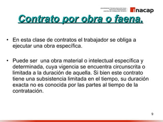 Contrato por obra o faena. En esta clase de contratos el trabajador se obliga a ejecutar una obra específica. Puede ser  una obra material o intelectual específica y determinada, cuya vigencia se encuentra circunscrita o limitada a la duración de aquella. Si bien este contrato tiene una subsistencia limitada en el tiempo, su duración exacta no es conocida por las partes al tiempo de la contratación. 