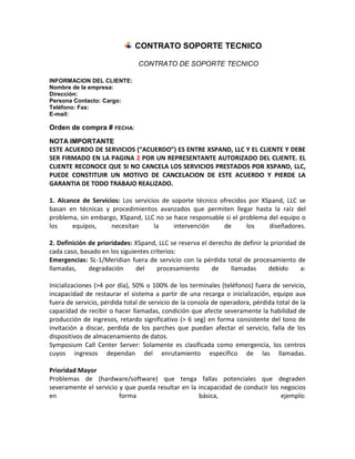 CONTRATO SOPORTE TECNICO

                               CONTRATO DE SOPORTE TECNICO

INFORMACION DEL CLIENTE:
Nombre de la empresa:
Dirección:
Persona Contacto: Cargo:
Teléfono: Fax:
E-mail:

Orden de compra # FECHA:
NOTA IMPORTANTE
ESTE ACUERDO DE SERVICIOS (“ACUERDO”) ES ENTRE XSPAND, LLC Y EL CLIENTE Y DEBE
SER FIRMADO EN LA PAGINA 2 POR UN REPRESENTANTE AUTORIZADO DEL CLIENTE. EL
CLIENTE RECONOCE QUE SI NO CANCELA LOS SERVICIOS PRESTADOS POR XSPAND, LLC,
PUEDE CONSTITUIR UN MOTIVO DE CANCELACION DE ESTE ACUERDO Y PIERDE LA
GARANTIA DE TODO TRABAJO REALIZADO.

1. Alcance de Servicios: Los servicios de soporte técnico ofrecidos por XSpand, LLC se
basan en técnicas y procedimientos avanzados que permiten llegar hasta la raíz del
problema, sin embargo, XSpand, LLC no se hace responsable si el problema del equipo o
los     equipos,     necesitan      la     intervención    de      los    diseñadores.

2. Definición de prioridades: XSpand, LLC se reserva el derecho de definir la prioridad de
cada caso, basado en los siguientes criterios:
Emergencias: SL-1/Meridian fuera de servicio con la pérdida total de procesamiento de
llamadas,     degradación      del     procesamiento     de    llamadas      debido      a:

Inicializaciones (>4 por día), 50% o 100% de los terminales (teléfonos) fuera de servicio,
incapacidad de restaurar el sistema a partir de una recarga o inicialización, equipo aux
fuera de servicio, pérdida total de servicio de la consola de operadora, pérdida total de la
capacidad de recibir o hacer llamadas, condición que afecte severamente la habilidad de
producción de ingresos, retardo significativo (> 6 seg) en forma consistente del tono de
invitación a discar, perdida de los parches que puedan afectar el servicio, falla de los
dispositivos de almacenamiento de datos.
Symposium Call Center Server: Solamente es clasificada como emergencia, los centros
cuyos ingresos dependan del enrutamiento específico de las llamadas.

Prioridad Mayor
Problemas de (hardware/software) que tenga fallas potenciales que degraden
severamente el servicio y que pueda resultar en la incapacidad de conducir los negocios
en                      forma                      básica,                     ejemplo:
 