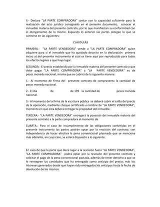 II.- Declara "LA PARTE COMPRADORA" contar con la capacidad suficiente para la
realización del acto jurídico consignado en el presente documento, conocer el
inmueble materia del presente contrato, por lo que manifiestan su conformidad con
el otorgamiento de lo mismo. Expuesto lo anterior las partes otorgan lo que se
contiene en las siguientes:

                                     CLAUSULAS

PRIMERA.- "LA PARTE VENDEDORA" vende a "LA PARTE COMPRADORA" quien
adquiere para si el inmueble que ha quedado descrito en la declaración primera
inciso a) del presente instrumento el cual se tiene aquí por reproducido para todos
los efectos legales a que haya lugar.

SEGUNDA.- El precio establecido por la inmueble materia del presente contrato y que
debe pagar "LA PARTE COMPRADORA" a "LA PARTE VENDEDORA" es de
pesos moneda nacional, misma que se cubrirá de la siguiente manera:

1.- Al momento de firma del presente contrato de compraventa la cantidad de
pesos moneda nacional.

2.- El día         de              de 199 la cantidad de                pesos moneda
nacional.

3.- Al momento de la firma de la escritura pública se deberá cubrir el saldo del precio
de la operación, mediante cheque certificado a nombre de "LA PARTE VENDEDORA",
momento en que esta deberá entregar la propiedad del inmueble.

TERCERA.- "LA PARTE VENDEDORA" entregará la posesión del inmueble materia del
presente contrato a la parte compradora al momento de

CUARTA.- Para el caso de incumplimiento de las obligaciones contenidas en el
presente instrumento las partes podrán optar por la rescisión del contrato, con
independencia de hacer efectiva la pena convencional plasmada que se menciona
más adelante, en cuyo caso, se estará dispuesto a lo siguiente:



En caso de que la parte que diere lugar a la rescisión fuera "LA PARTE VENDEDORA",
"LA PARTE COMPRADORA" podrá optar por la rescisión del presente contrato y
solicitar el pago de la pena convencional pactada, además de tener derecho a que se
le reintegren las cantidades que ha entregado como anticipo del precio, más los
intereses generados desde que hayan sido entregados los anticipos hasta la fecha de
devolución de los mismos.
 