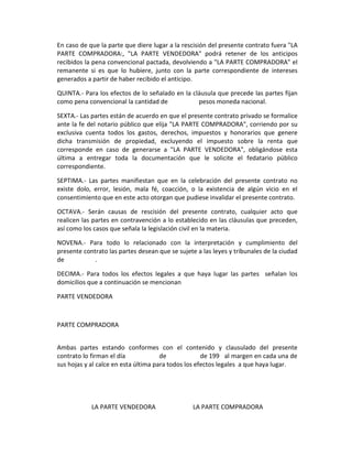 En caso de que la parte que diere lugar a la rescisión del presente contrato fuera "LA
PARTE COMPRADORA:, "LA PARTE VENDEDORA" podrá retener de los anticipos
recibidos la pena convencional pactada, devolviendo a "LA PARTE COMPRADORA" el
remanente si es que lo hubiere, junto con la parte correspondiente de intereses
generados a partir de haber recibido el anticipo.

QUINTA.- Para los efectos de lo señalado en la cláusula que precede las partes fijan
como pena convencional la cantidad de            pesos moneda nacional.

SEXTA.- Las partes están de acuerdo en que el presente contrato privado se formalice
ante la fe del notario público que elija "LA PARTE COMPRADORA", corriendo por su
exclusiva cuenta todos los gastos, derechos, impuestos y honorarios que genere
dicha transmisión de propiedad, excluyendo el impuesto sobre la renta que
corresponde en caso de generarse a "LA PARTE VENDEDORA", obligándose esta
última a entregar toda la documentación que le solicite el fedatario público
correspondiente.

SEPTIMA.- Las partes manifiestan que en la celebración del presente contrato no
existe dolo, error, lesión, mala fé, coacción, o la existencia de algún vicio en el
consentimiento que en este acto otorgan que pudiese invalidar el presente contrato.

OCTAVA.- Serán causas de rescisión del presente contrato, cualquier acto que
realicen las partes en contravención a lo establecido en las cláusulas que preceden,
así como los casos que señala la legislación civil en la materia.

NOVENA.- Para todo lo relacionado con la interpretación y cumplimiento del
presente contrato las partes desean que se sujete a las leyes y tribunales de la ciudad
de           .

DECIMA.- Para todos los efectos legales a que haya lugar las partes señalan los
domicilios que a continuación se mencionan

PARTE VENDEDORA



PARTE COMPRADORA


Ambas partes estando conformes con el contenido y clausulado del presente
contrato lo firman el día             de             de 199 al margen en cada una de
sus hojas y al calce en esta última para todos los efectos legales a que haya lugar.




            LA PARTE VENDEDORA                   LA PARTE COMPRADORA
 