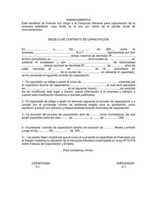 FINANCIAMIENTO
Este beneficio se financia con cargo a la franquicia tributaria para capacitación de la
empresa solicitante, cuyo límite es el uno por ciento de la planilla anual de
remuneraciones.


                            MODELO DE CONTRATO DE CAPACITACIÓN


En...........................,          a...........         De....................... de      200....,    entre        la
empresa....................................................., R.U.T. .........................., representada por don
............................................................, cédula nacional de identidad Nº.............................,
ambos domiciliados en ............................................., de la ciudad de ............................, en
adelante el empleador, y don ....................................................., de nacionalidad
.........................., cédula nacional de identidad Nº..........................., de ................ años de
edad, nacido(a) el ........... de ...................... de 19....., domiciliado en
..............................................., de la ciudad de ......................, en adelante el capacitado,
se ha convenido el siguiente contrato de capacitación.

1.- El capacitado se obliga a asistir al curso de.............................................., impartido por
el organismo técnico de capacitación............................................., el cual será ejecutado
en...................................................... en el siguiente horario:..........................., sin perjuicio
de ser modificado este lugar y horario, previa información a la empresa y siempre y
cuando esta modificación obedezca a razones justificadas.

2.- El capacitado se obliga a asistir en términos regulares al proceso de capacitación y a
cumplir con el porcentaje mínimo de asistencia exigido para su aprobación, como
asimismo a actuar con esfuerzo y responsabilidad durante el proceso de capacitación.

3.- La duración del proceso de capacitación será de............ horas cronológicas, las que
serán impartidas entre los días.......... de...................... y.......... de....................200.......


4.- El presente contrato de capacitación tendrá una duración de.............. Meses y entrará
a regir el día.............. De..................... de 200......

5.- Las partes dejan constancia que el curso al cual asiste el capacitado es financiado por
el Estado mediante la utilización de la franquicia tributaria contemplada en la ley Nº19.518
sobre Estatuto de Capacitación y Empleo.

                                             Para constancia, firman:



          CAPACITADO                                                                                  EMPLEADOR
            C.I.                                                                                        C.I.
 