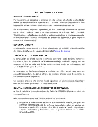PACTOS Y ESTIPULACIONES:

PRIMERA.- DEFINICIONES
Por mantenimiento correctivo se entiende en este contrato el definido en el estándar
técnico de mantenimiento de software IEEE 1229-1998: “Modificaciones realizadas a un
producto de software después de su entrega para corregir fallos descubiertos”.

Por mantenimiento adaptativo o perfectivo, en este contrato se entiende el así definido
en el mismo estándar técnico de mantenimiento de software IEEE 1229-1998:
“Modificaciones realizadas a un producto de software después de su entrega para adaptar
su funcionamiento a nuevas condiciones del entorno de operación, o para ampliar o
modificar su funcionamiento”.

SEGUNDA.- OBJETO
El objeto del presente contrato es el desarrollo por parte de EMPRESA DESARROLLADORA
del sistema de software del proyecto denominado [Nombre del sistema]

TERCERA CICLO DE DESARROLLO
La construcción del citado sistema de software se llevará a cabo de forma iterativa e
incremental, de forma que EMPRESA DESARROLLADORA ejecutará ciclos de programación
sucesivos; al final de cada uno de las cuales entregará según las estipulaciones del
apartado CUARTO la parte desarrollada.

La descripción de las funcionalidades y requisitos que debe cumplir cada parte de
producto las acordarán las partes a través de contratos anexos, antes de comenzar la
iteración en la que se programan.

Los contratos anexos a este contrato marco especifican las funcionalidades, requisitos y
otras estipulaciones que afecten a la parte desarrollada.

CUARTA.- ENTREGA DE LOS PRODUCTOS DE SOFTWARE.
Al final de cada iteración o ciclo de desarrollo EMPRESA DESARROLLADORA procederá a la
entrega del sistema.

A los efectos y finalidad de este contrato, por entrega se entiende:

   a) Integración e instalación en estado de funcionamiento correcto, por parte de
      EMPRESA DESARROLLADORA del software desarrollado, sobre los equipos de
      hardware de producción, que para tal fin EMPRESA CLIENTE tendrá disponibles y
      accesibles telemática y físicamente para el personal técnico de EMPRESA
      DESARROLLADORA.
 