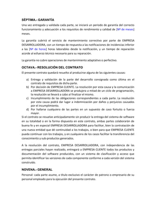 SÉPTIMA.- GARANTÍA
Una vez entregada y validada cada parte, se iniciará un periodo de garantía del correcto
funcionamiento y adecuación a los requisitos de rendimiento y calidad de [Nº de meses]
meses.

La garantía cubrirá el servicio de mantenimiento correctivo por parte de EMPRESA
DESARROLLADORA, con un tiempo de respuesta a las notificaciones de incidencias inferior
a las [Nº de horas] horas laborables desde la notificación, y un tiempo de reparación
acorde al esfuerzo técnico necesario para su reparación.

La garantía no cubre operaciones de mantenimiento adaptativo o perfectivo.

OCTAVA.- RESOLUCIÓN DEL CONTRATO
El presente contrato quedará resuelto al producirse alguna de las siguientes causas:

    a) Entrega y validación de la parte del desarrollo consignada como última en el
        contrato de requisitos de dicha parte.
    b) Por decisión de EMPRESA CLIENTE. La resolución por esta causa y la comunicación
        a EMPRESA DESARROLLADORA se produjera a mitad de un ciclo de programación,
        la resolución se llevará a cabo al finalizar el mismo.
    c) Incumplimiento de las obligaciones correspondientes a cada parte. La resolución
        por esta causa podrá dar lugar a indemnización por daños y perjuicios causados
        por el incumplimiento.
    d) Por hallarse cualquiera de las partes en un supuesto de caso fortuito o fuerza
        mayor.
Si el contrato se resuelve anticipadamente sin producir la entrega del sistema de software
en su totalidad o en la forma dispuesta en este contrato, ambas partes colaborarán de
buena fe y en especial EMPRESA DESARROLLADORA para facilitar, bien la contratación de
una nueva entidad que dé continuidad a los trabajos, o bien para que EMPRESA CLIENTE
pueda continuar con los trabajos, y en cualquiera de los casos facilitar la transferencia del
conocimiento y sub-productos generados.

A la resolución del contrato, EMPRESA DESARROLLADORA, con independencia de las
entregas parciales hayan realizado, entregará a EMPRESA CLIENTE todos los productos y
documentación del software producidos, con un sistema de clasificación y acceso que
permita identificar las versiones de cada componente conforme a cada versión del sistema
construido.

NOVENA.- GENERAL
Personal: cada parte asume, a título exclusivo el carácter de patrono o empresario de su
personal empleado para la ejecución del presente contrato.
 