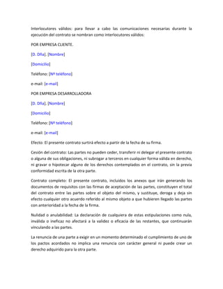 Interlocutores válidos: para llevar a cabo las comunicaciones necesarias durante la
ejecución del contrato se nombran como interlocutores válidos:

POR EMPRESA CLIENTE.

[D. Dña]. [Nombre]

[Domicilio]

Teléfono: [Nº teléfono]

e-mail: [e-mail]

POR EMPRESA DESARROLLADORA

[D. Dña]. [Nombre]

[Domicilio]

Teléfono: [Nº teléfono]

e-mail: [e-mail]

Efecto: El presente contrato surtirá efecto a partir de la fecha de su firma.

Cesión del contrato: Las partes no pueden ceder, transferir ni delegar el presente contrato
o alguna de sus obligaciones, ni subrogar a terceros en cualquier forma válida en derecho,
ni gravar o hipotecar alguno de los derechos contemplados en el contrato, sin la previa
conformidad escrita de la otra parte.

Contrato completo: El presente contrato, incluidos los anexos que irán generando los
documentos de requisitos con las firmas de aceptación de las partes, constituyen el total
del contrato entre las partes sobre el objeto del mismo, y sustituye, deroga y deja sin
efecto cualquier otro acuerdo referido al mismo objeto a que hubieren llegado las partes
con anterioridad a la fecha de la firma.

Nulidad o anulabilidad: La declaración de cualquiera de estas estipulaciones como nula,
inválida o ineficaz no afectará a la validez o eficacia de las restantes, que continuarán
vinculando a las partes.

La renuncia de una parte a exigir en un momento determinado el cumplimiento de uno de
los pactos acordados no implica una renuncia con carácter general ni puede crear un
derecho adquirido para la otra parte.
 