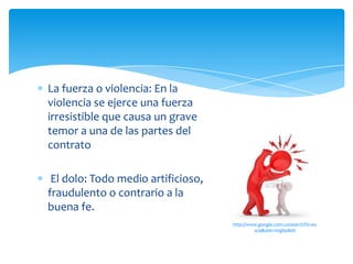 La fuerza o violencia: En la
violencia se ejerce una fuerza
irresistible que causa un grave
temor a una de las partes del
contrato
El dolo: Todo medio artificioso,
fraudulento o contrario a la
buena fe.
http://www.google.com.co/search?hl=es-
419&site=imghp&tb
 