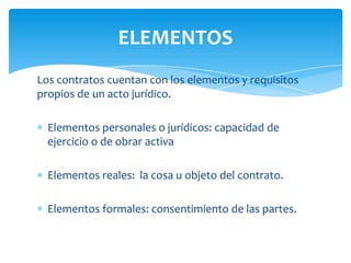 Los contratos cuentan con los elementos y requisitos
propios de un acto jurídico.
Elementos personales o jurídicos: capacidad de
ejercicio o de obrar activa
Elementos reales: la cosa u objeto del contrato.
Elementos formales: consentimiento de las partes.
ELEMENTOS
 