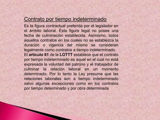 Contrato por tiempo indeterminado
Es la figura contractual preferida por el legislador en
el ámbito laboral. Ésta figura legal no posee una
fecha de culminación establecida. Asimismo, todos
aquellos contratos en los cuales no se establezca la
duración o vigencia del mismo se consideran
legalmente como contratos a tiempo indeterminado.
El artículo 61 de la LOTTT establece que el contrato
por tiempo indeterminado es aquel en el cual no está
expresada la voluntad del patrono y el trabajador de
culminar la relación laboral en un momento
determinado. Por lo tanto la Ley presume que las
relaciones laborales son a tiempo indeterminado
salvo algunas excepciones como en los contratos
por tiempo determinado y por obra determinada
 