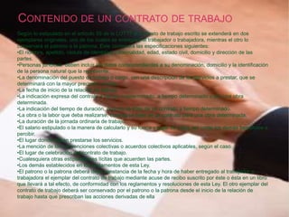 CONTENIDO DE UN CONTRATO DE TRABAJO
Según lo estipulado en el artículo 59 de la LOTTT el contrato de trabajo escrito se extenderá en dos
ejemplares originales, uno de los cuales se entregará al trabajador o trabajadora, mientras el otro lo
conservará el patrono o la patrona. Este contendrá las especificaciones siguientes:
•El nombre, apellido, cédula de identidad, nacionalidad, edad, estado civil, domicilio y dirección de las
partes.
•Personas jurídicas: deben incluir los datos correspondientes a su denominación, domicilio y la identificación
de la persona natural que la represente.
•La denominación del puesto de trabajo o cargo, con una descripción de los servicios a prestar, que se
determinará con la mayor precisión posible.
•La fecha de inicio de la relación de trabajo.
•La indicación expresa del contrato a tiempo indeterminado, a tiempo determinado o por una obra
determinada.
•La indicación del tiempo de duración, cuando se trate de un contrato a tiempo determinado.
•La obra o la labor que deba realizarse, cuando se trate de un contrato para una obra determinada.
•La duración de la jornada ordinaria de trabajo.
•El salario estipulado o la manera de calcularlo y su forma y lugar de pago, así como los demás beneficios a
percibir.
•El lugar donde deban prestarse los servicios.
•La mención de las convenciones colectivas o acuerdos colectivos aplicables, según el caso.
•El lugar de celebración del contrato de trabajo.
•Cualesquiera otras estipulaciones lícitas que acuerden las partes.
•Los demás establecidos en los reglamentos de esta Ley.
•El patrono o la patrona deberá dejar constancia de la fecha y hora de haber entregado al trabajador o
trabajadora el ejemplar del contrato de trabajo mediante acuse de recibo suscrito por éste o ésta en un libro
que llevará a tal efecto, de conformidad con los reglamentos y resoluciones de esta Ley. El otro ejemplar del
contrato de trabajo deberá ser conservado por el patrono o la patrona desde el inicio de la relación de
trabajo hasta que prescriban las acciones derivadas de ella
 