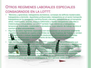 OTROS REGÍMENES LABORALES ESPECIALES
CONSAGRADOS EN LA LOTTT:
• Menores y aprendices, trabajadores domésticos, conserjes de edificios residenciales,
trabajadores a domicilio, deportistas profesionales, trabajadores en el sector transporte,
trabajadores en la navegación marítima fluvial y lacustre, trabajadores en el transporte
aéreo, motorizados, actores, músicos folkloristas y demás trabajadores culturales e
intelectuales y minusválidos. La LOTTT también hace referencia a trabajadores
temporeros, eventuales, ocasionales y domésticos, cuya relación de trabajo termina al
concluir la labor encomendada.
• Algunos de estos regímenes especiales (con excepciones) se encuentran totalmente
vaciados de contenido en cuanto a los límites de la Ley Orgánica del Trabajo, y remiten
a su Reglamento o incluso dependen de resoluciones administrativas a diferentes
niveles de gobierno para el establecimiento de las condiciones y modalidades
especiales de protección.
• Vale mencionar que el artículo 6 de la LOTTT establece que "los profesionales que
presten servicios mediante una relación de trabajo tendrán los derechos y obligaciones
que determinen las respectivas leyes de ejercicio profesional, pero estarán amparados
por la legislación del Trabajo y de la Seguridad Social en todo aquello que los
favorezca". No obstante, existen servicios profesionales, mercantiles o comerciales de
carácter oneroso donde puede o no existir una relación amparada en la legislación
laboral u otras normas aplicables, dependiendo de las condiciones, como por ejemplo:
servicios privados de medicina, la abogacía de libre ejercicio, entre otros.
 