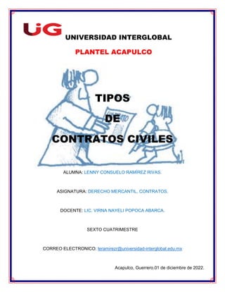 UNIVERSIDAD INTERGLOBAL
PLANTEL ACAPULCO
TIPOS
DE
CONTRATOS CIVILES
ALUMNA: LENNY CONSUELO RAMÍREZ RIVAS.
ASIGNATURA: DERECHO MERCANTIL, CONTRATOS.
DOCENTE: LIC. VIRNA NAYELI POPOCA ABARCA.
SEXTO CUATRIMESTRE
CORREO ELECTRONICO: leramirezr@universidad-interglobal.edu.mx
Acapulco, Guerrero.01 de diciembre de 2022.
 