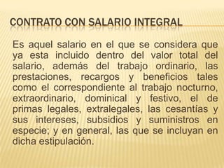 CONTRATO CON SALARIO INTEGRAL
Es aquel salario en el que se considera que
ya esta incluido dentro del valor total del
salario, además del trabajo ordinario, las
prestaciones, recargos y beneficios tales
como el correspondiente al trabajo nocturno,
extraordinario, dominical y festivo, el de
primas legales, extralegales, las cesantías y
sus intereses, subsidios y suministros en
especie; y en general, las que se incluyan en
dicha estipulación.
 