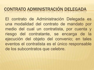 CONTRATO ADMINISTRACIÓN DELEGADA

El contrato de Administración Delegada es
una modalidad del contrato de mandato por
medio del cual un contratista, por cuenta y
riesgo del contratante, se encarga de la
ejecución del objeto del convenio; en tales
eventos el contratista es el único responsable
de los subcontratos que celebre.
 