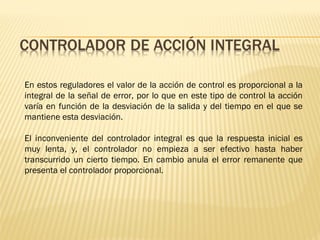 En estos reguladores el valor de la acción de control es proporcional a la
integral de la señal de error, por lo que en este tipo de control la acción
varía en función de la desviación de la salida y del tiempo en el que se
mantiene esta desviación.
El inconveniente del controlador integral es que la respuesta inicial es
muy lenta, y, el controlador no empieza a ser efectivo hasta haber
transcurrido un cierto tiempo. En cambio anula el error remanente que
presenta el controlador proporcional.
 