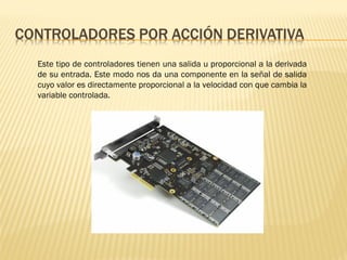Este tipo de controladores tienen una salida u proporcional a la derivada
de su entrada. Este modo nos da una componente en la señal de salida
cuyo valor es directamente proporcional a la velocidad con que cambia la
variable controlada.
 