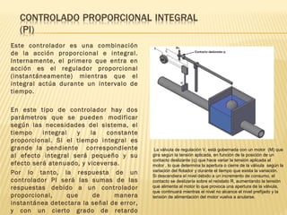 Este controlador es una combinación
de la acción proporcional e integral.
Internamente, el primero que entra en
acción es el regulador proporcional
(instantáneamente) mientras que el
integral actúa durante un intervalo de
tiempo.
En este tipo de controlador hay dos
parámetros que se pueden modificar
según las necesidades del sistema, el
tiempo integral y la constante
proporcional. Si el tiempo integral es
grande la pendiente correspondiente
al efecto integral será pequeño y su
efecto será atenuado, y viceversa.
Por lo tanto, la respuesta de un
controlador PI será las sumas de las
respuestas debido a un controlador
proporcional, que de manera
instantánea detectara la señal de error,
y con un cierto grado de retardo
La válvula de regulación V, está gobernada con un motor (M) que
gira según la tensión aplicada, en función de la posición de un
contacto deslizante (q) que hace variar la tensión aplicada al
motor , lo que determina la apertura o cierre de la válvula según la
variación del flotador y durante el tiempo que exista la variación.
Si descendiera el nivel debido a un incremento de consumo, el
contacto se deslizaría sobre el reóstato R, aumentando la tensión
que alimenta al motor lo que provoca una apertura de la válvula,
que continuará mientras el nivel no alcance el nivel prefijado y la
tensión de alimentación del motor vuelva a anularse.
 