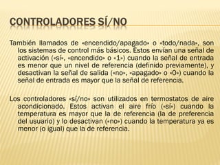 También llamados de «encendido/apagado» o «todo/nada», son
los sistemas de control más básicos. Estos envían una señal de
activación («sí», «encendido» o «1») cuando la señal de entrada
es menor que un nivel de referencia (definido previamente), y
desactivan la señal de salida («no», «apagado» o «0») cuando la
señal de entrada es mayor que la señal de referencia.
Los controladores «sí/no» son utilizados en termostatos de aire
acondicionado. Estos activan el aire frío («sí») cuando la
temperatura es mayor que la de referencia (la de preferencia
del usuario) y lo desactivan («no») cuando la temperatura ya es
menor (o igual) que la de referencia.
 