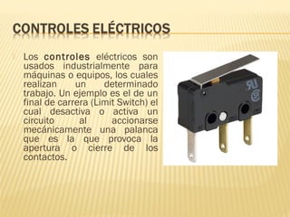  Los controles eléctricos son
usados industrialmente para
máquinas o equipos, los cuales
realizan un determinado
trabajo. Un ejemplo es el de un
final de carrera (Limit Switch) el
cual desactiva o activa un
circuito al accionarse
mecánicamente una palanca
que es la que provoca la
apertura o cierre de los
contactos.
 