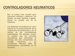  Son el medio más versátil para
transmitir señales y potencia, los
fluidos, ya sean líquidos o gases,
tienen un amplio uso en la
industria.
 Los sistemas neumáticos se usan
mucho en la automatización de la
maquinaria de producción y en el
campo de los controladores
automáticos. Por ejemplo, tienen
un amplio uso los circuitos
neumáticos que convierten la
energía del aire comprimido en
energía mecánica, y se
encuentran diversos tipos de
controladores neumáticos en la
industria.
 