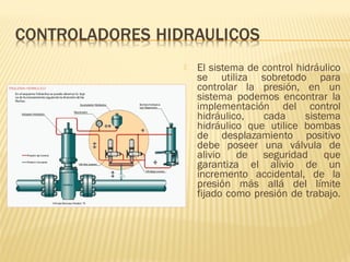  El sistema de control hidráulico
se utiliza sobretodo para
controlar la presión, en un
sistema podemos encontrar la
implementación del control
hidráulico, cada sistema
hidráulico que utilice bombas
de desplazamiento positivo
debe poseer una válvula de
alivio de seguridad que
garantiza el alivio de un
incremento accidental, de la
presión más allá del límite
fijado como presión de trabajo.
 