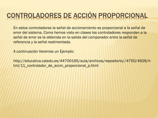 En estos controladores la señal de accionamiento es proporcional a la señal de
error del sistema. Como hemos visto en clases los controladores responden a la
señal de error es la obtenida en la salida del comparador entre la señal de
referencia y la señal realimentada.
A continuación Veremos un Ejemplo:
http://educativa.catedu.es/44700165/aula/archivos/repositorio//4750/4926/h
tml/11_controlador_de_accin_proporcional_p.html
 