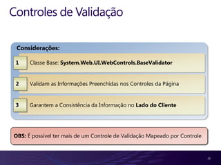 Controles de Validação

 Considerações:

 1    Classe Base: System.Web.UI.WebControls.BaseValidator


 2    Validam as Informações Preenchidas nos Controles da Página


 3    Garantem a Consistência da Informação no Lado do Cliente




OBS: É possível ter mais de um Controle de Validação Mapeado por Controle


                                                                            20
 