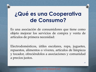 ¿Qué es una Cooperativa
de Consumo?
Es una asociación de consumidores que tiene como
objeto mejorar los servicios de compra y venta de
artículos de primera necesidad:
Electrodomésticos, útiles escolares, ropa, juguetes,
repuestos, alimentos o víveres, artículos de limpieza
y tocador, ofreciéndolos a asociaciones y comunidad
a precios justos.
14
www.cdillos.blogspot.com
 