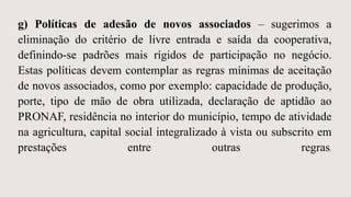 g) Políticas de adesão de novos associados – sugerimos a
eliminação do critério de livre entrada e saída da cooperativa,
definindo-se padrões mais rígidos de participação no negócio.
Estas políticas devem contemplar as regras mínimas de aceitação
de novos associados, como por exemplo: capacidade de produção,
porte, tipo de mão de obra utilizada, declaração de aptidão ao
PRONAF, residência no interior do município, tempo de atividade
na agricultura, capital social integralizado à vista ou subscrito em
prestações entre outras regras.
 
