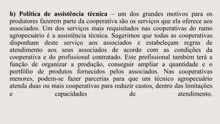 h) Política de assistência técnica – um dos grandes motivos para os
produtores fazerem parte da cooperativa são os serviços que ela oferece aos
associados. Um dos serviços mais requisitados nas cooperativas do ramo
agropecuário é a assistência técnica. Sugerimos que todas as cooperativas
disponham deste serviço aos associados e estabeleçam regras de
atendimento aos seus associados de acordo com as condições da
cooperativa e do profissional contratado. Este profissional também terá a
função de organizar a produção, conseguir ampliar a quantidade e o
portfólio de produtos fornecidos pelos associados. Nas cooperativas
menores, podem-se fazer parcerias para que um técnico agropecuário
atenda duas ou mais cooperativas para reduzir custos, dentro das limitações
e capacidades de atendimento.
 