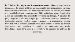 i) Políticas de preços aos fornecedores (associados) – sugerimos a
introdução de novos critérios de pagamento dos cooperados, ou seja,
valorizar o indivíduo que traz benefícios em termos de volume, qualidade
e regularidade de entrega do produto. Não mais obter preços igualitários
e sim diferenciados pela qualidade e volume de entrega. A questão do
preço pago aos produtores sempre gera conflitos de interesses, sendo que,
associados querem receber preços elevados e a cooperativa precisa
trabalhar com o mercado consumidor e obter sobras. A forma de melhor
administrar estes conflitos é valorizar os associados que estão
trabalhando mais forte com a cooperativa na questão da entrega de
produtos.
 