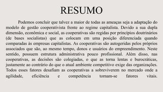 RESUMO
Podemos concluir que talvez a maior de todas as ameaças seja a adaptação do
modelo de gestão cooperativista frente ao regime capitalista. Devido a sua dupla
dimensão, econômica e social, as cooperativas são regidas por princípios doutrinários
(de bases socialistas) que as colocam em uma posição diferenciada quando
comparadas às empresas capitalistas. As cooperativas são autogeridas pelos próprios
associados que são, ao mesmo tempo, donos e usuários do empreendimento. Neste
sentido, possuem estrutura administrativa pouco profissional. Além disso, nas
cooperativas, as decisões são colegiadas, o que as torna lentas e burocráticas,
justamente ao contrário do que o atual ambiente competitivo exige das organizações.
Todos esses fatores desafiam as cooperativas a sobreviverem no mercado onde a
agilidade, eficiência e competência tornam-se fatores vitais.
 